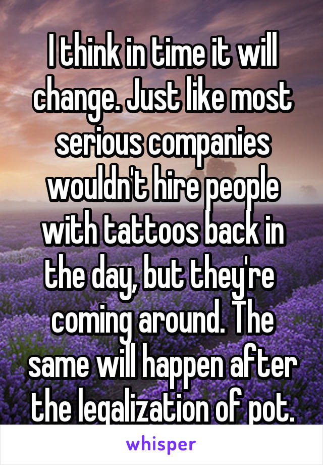 I think in time it will change. Just like most serious companies wouldn't hire people with tattoos back in the day, but they're  coming around. The same will happen after the legalization of pot.