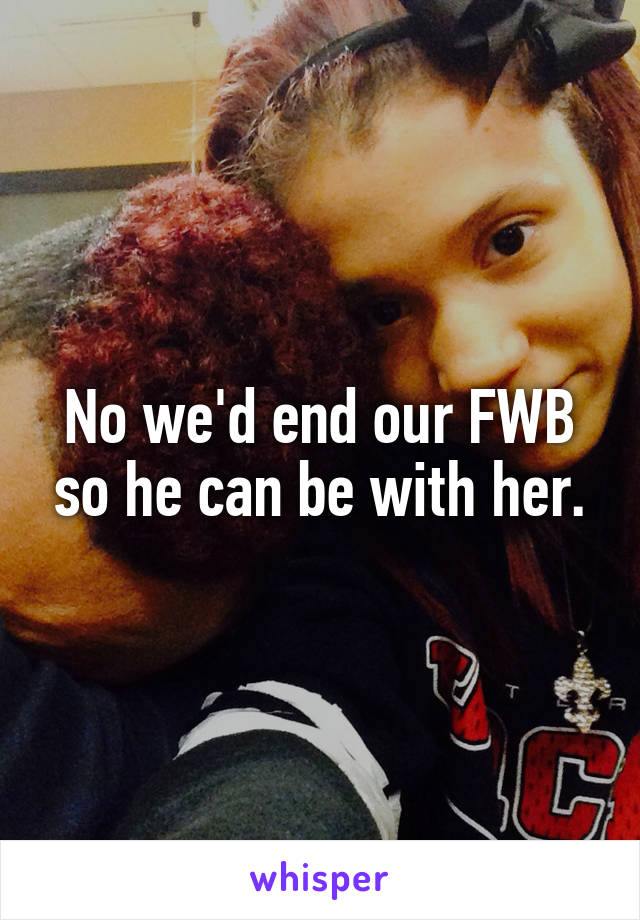 No we'd end our FWB so he can be with her.