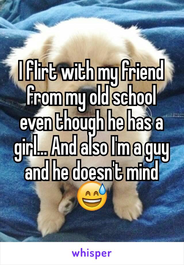 I flirt with my friend from my old school even though he has a girl... And also I'm a guy and he doesn't mind 😅