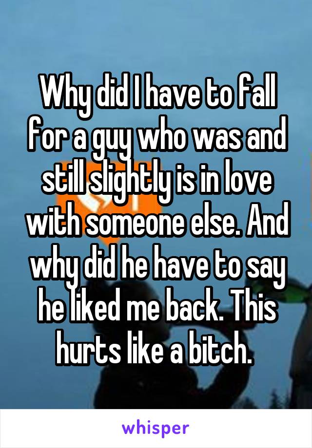 Why did I have to fall for a guy who was and still slightly is in love with someone else. And why did he have to say he liked me back. This hurts like a bitch. 