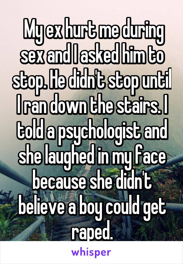  My ex hurt me during sex and I asked him to stop. He didn't stop until I ran down the stairs. I told a psychologist and she laughed in my face because she didn't believe a boy could get raped.