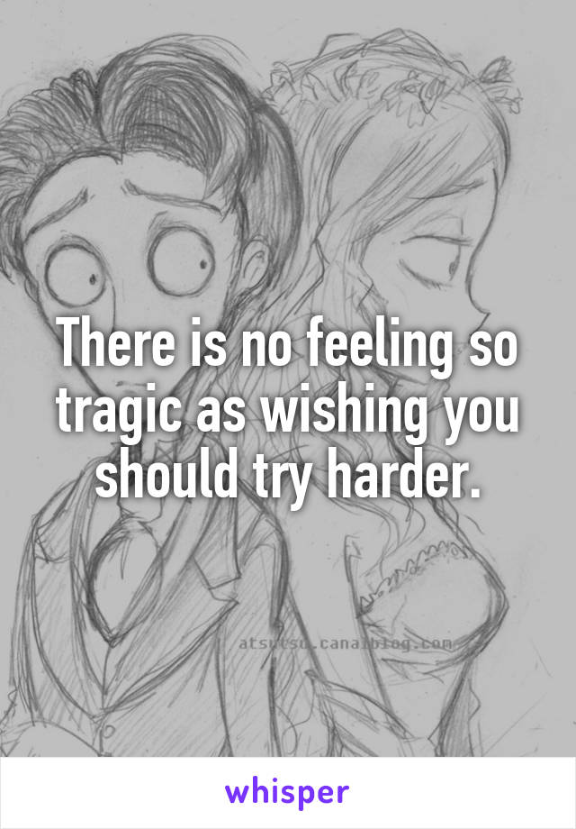 There is no feeling so tragic as wishing you should try harder.