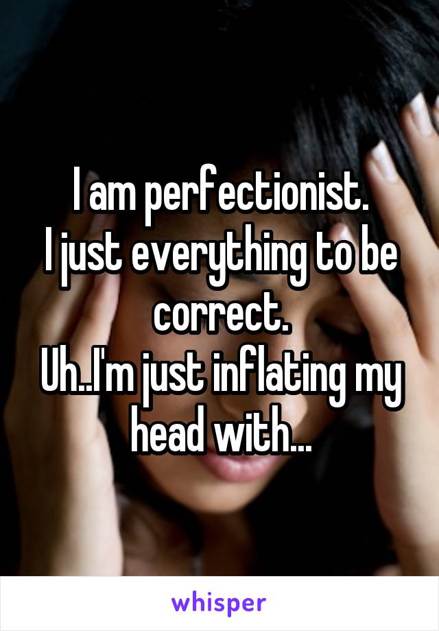 I am perfectionist.
I just everything to be correct.
Uh..I'm just inflating my head with...