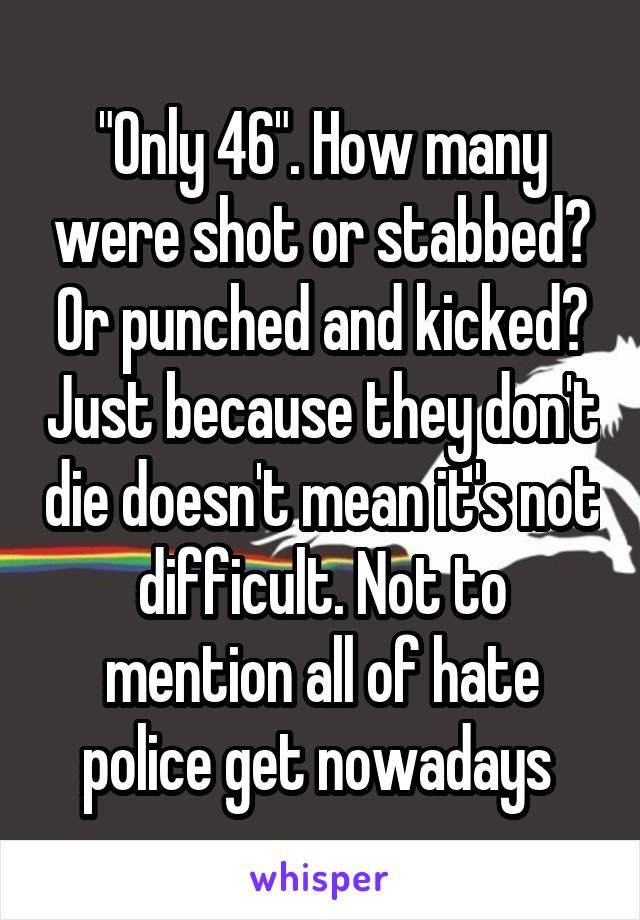 "Only 46". How many were shot or stabbed? Or punched and kicked? Just because they don't die doesn't mean it's not difficult. Not to mention all of hate police get nowadays 