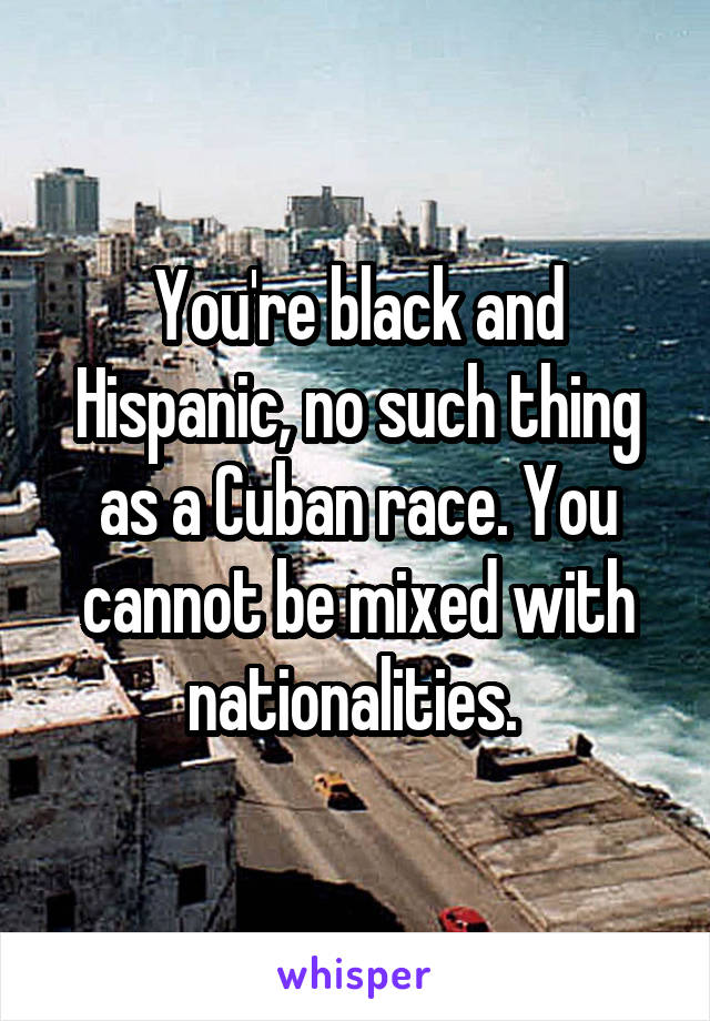 You're black and Hispanic, no such thing as a Cuban race. You cannot be mixed with nationalities. 