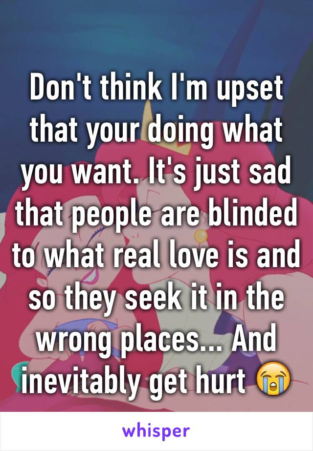 Don't think I'm upset that your doing what you want. It's just sad that people are blinded to what real love is and so they seek it in the wrong places... And inevitably get hurt 😭