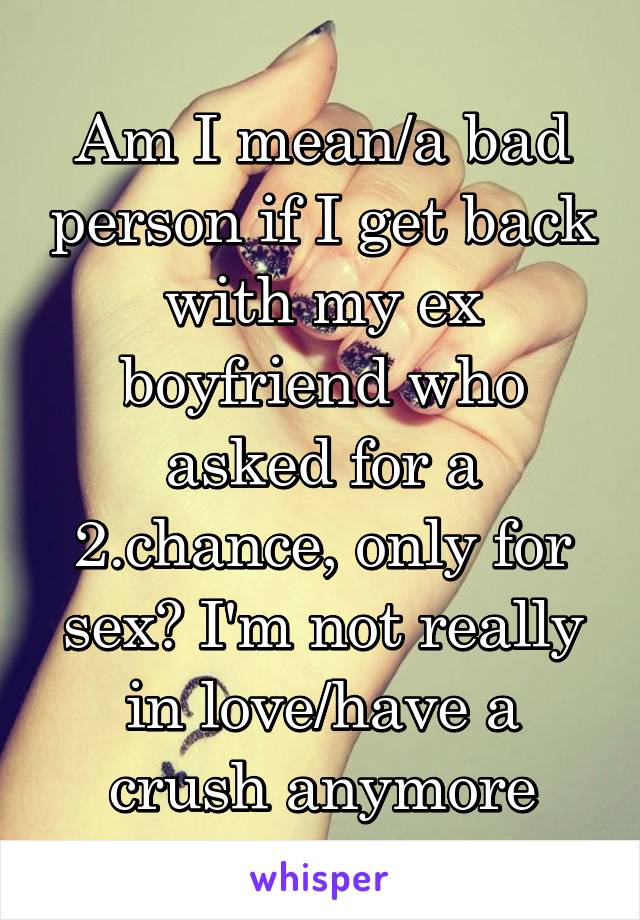 Am I mean/a bad person if I get back with my ex boyfriend who asked for a 2.chance, only for sex? I'm not really in love/have a crush anymore