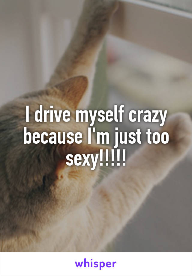 I drive myself crazy because I'm just too sexy!!!!!