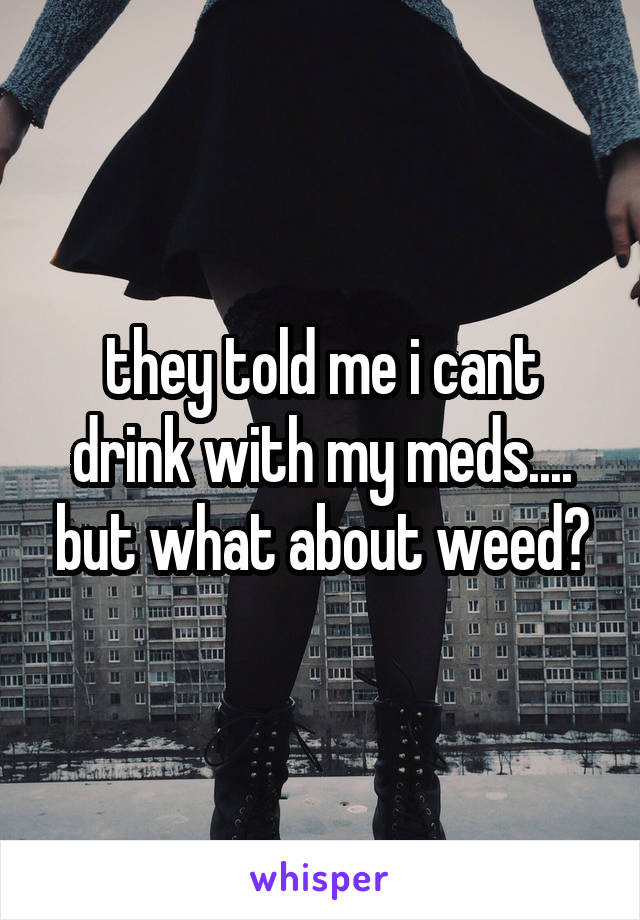 they told me i cant drink with my meds.... but what about weed?