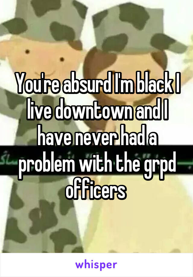 You're absurd I'm black I live downtown and I have never had a problem with the grpd officers 