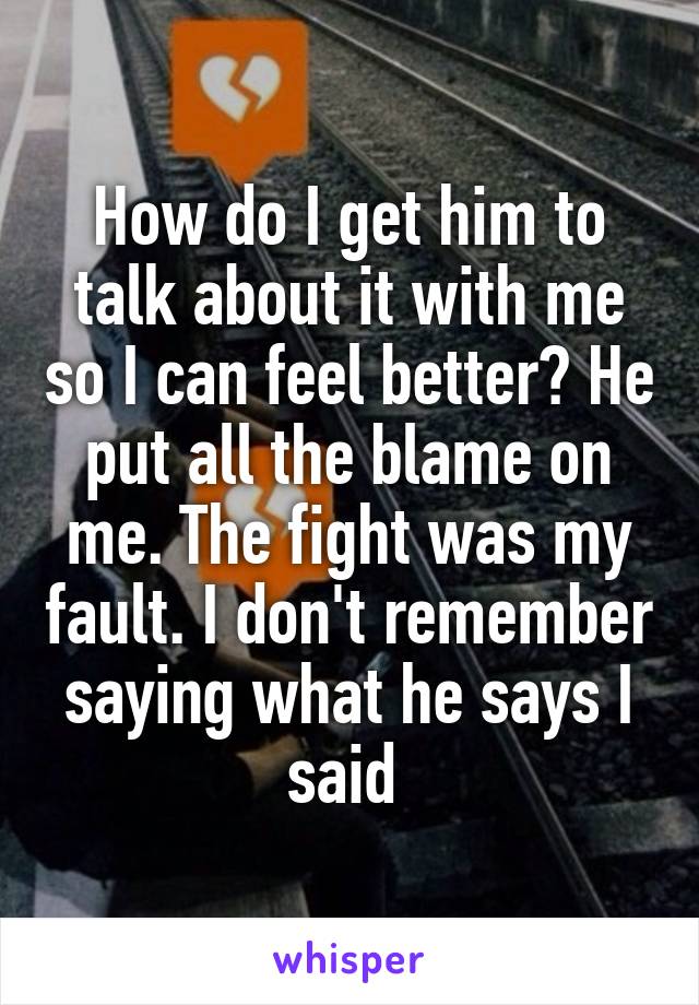 How do I get him to talk about it with me so I can feel better? He put all the blame on me. The fight was my fault. I don't remember saying what he says I said 