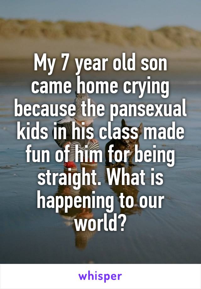 My 7 year old son came home crying because the pansexual kids in his class made fun of him for being straight. What is happening to our world?