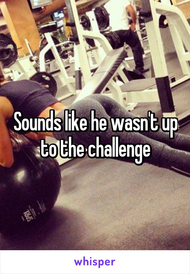 Sounds like he wasn't up to the challenge