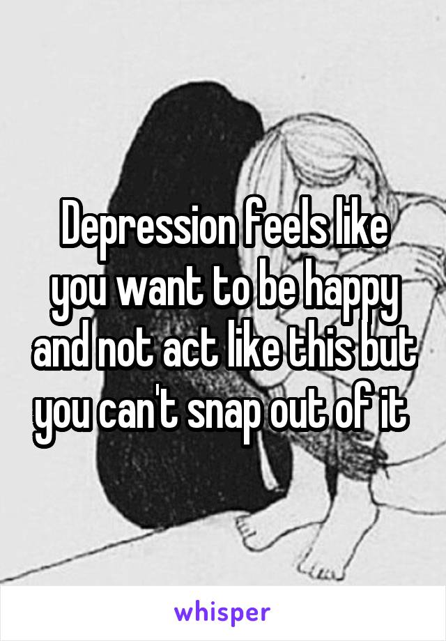 Depression feels like you want to be happy and not act like this but you can't snap out of it 