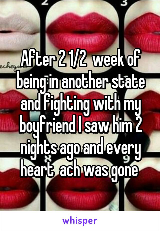 After 2 1/2  week of being in another state and fighting with my boyfriend I saw him 2 nights ago and every heart  ach was gone 