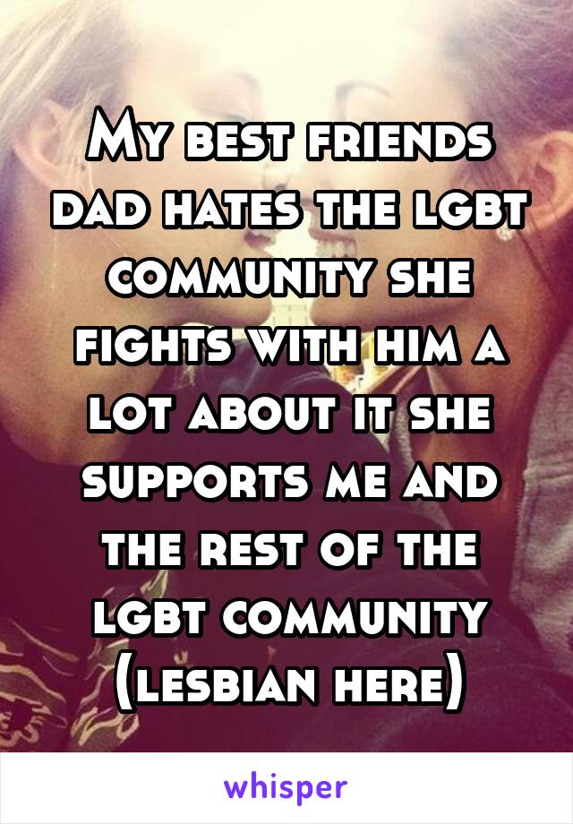 My best friends dad hates the lgbt community she fights with him a lot about it she supports me and the rest of the lgbt community (lesbian here)