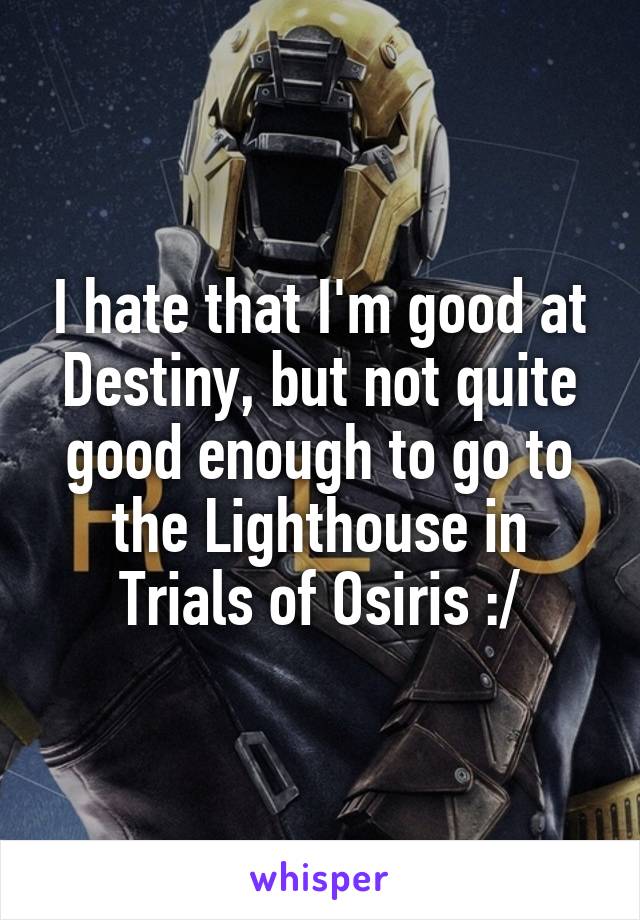 I hate that I'm good at Destiny, but not quite good enough to go to the Lighthouse in Trials of Osiris :/