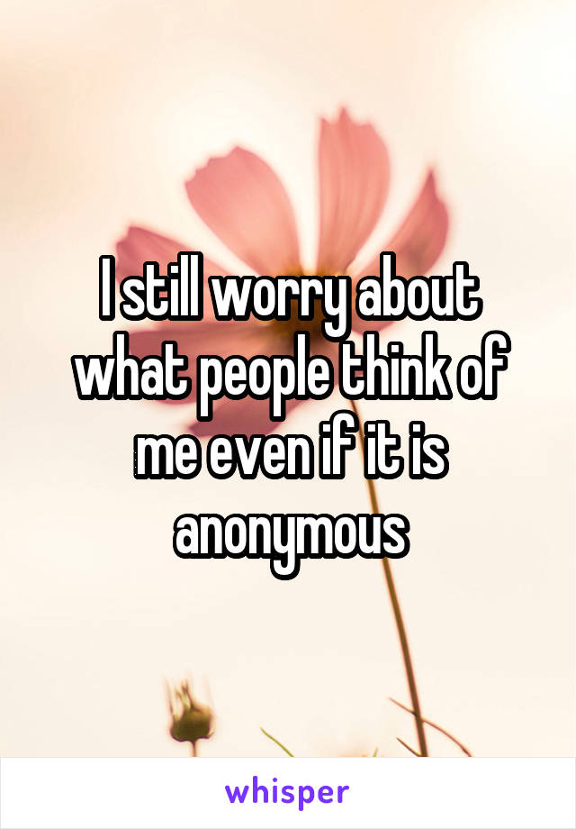 I still worry about what people think of me even if it is anonymous