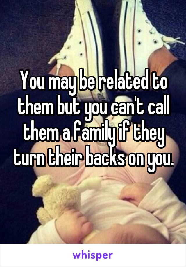 You may be related to them but you can't call them a family if they turn their backs on you. 