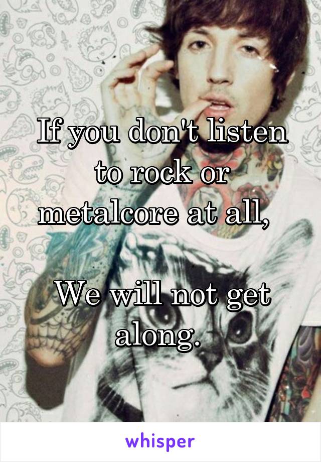 If you don't listen to rock or metalcore at all,  

We will not get along. 