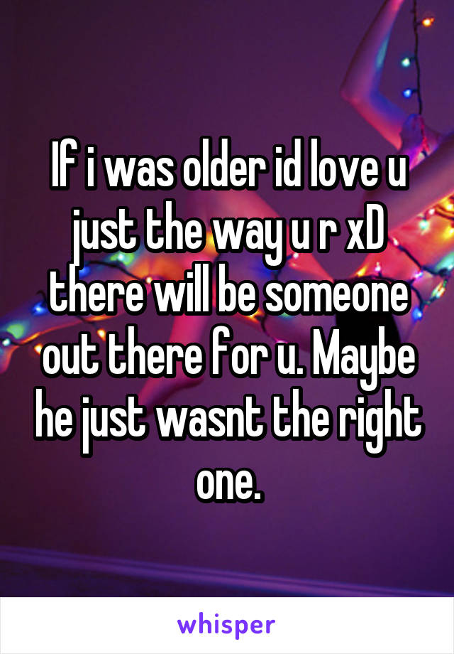 If i was older id love u just the way u r xD there will be someone out there for u. Maybe he just wasnt the right one.