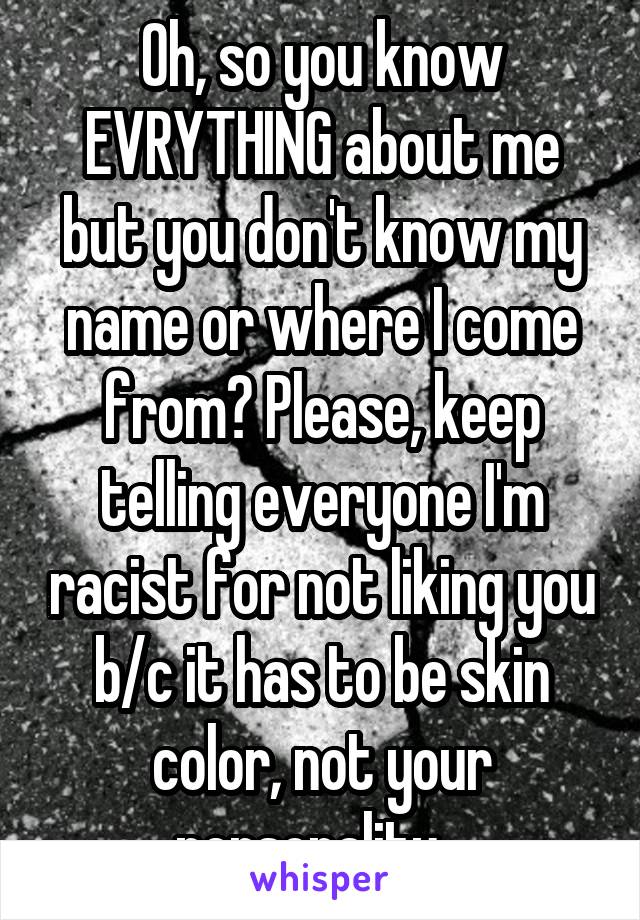 Oh, so you know EVRYTHING about me but you don't know my name or where I come from? Please, keep telling everyone I'm racist for not liking you b/c it has to be skin color, not your personality...