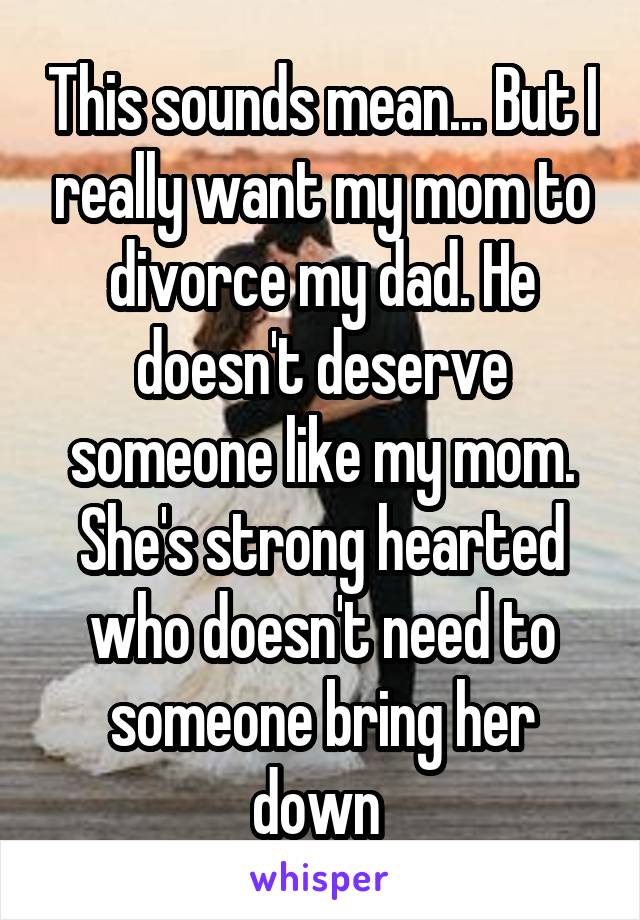 This sounds mean... But I really want my mom to divorce my dad. He doesn't deserve someone like my mom. She's strong hearted who doesn't need to someone bring her down 