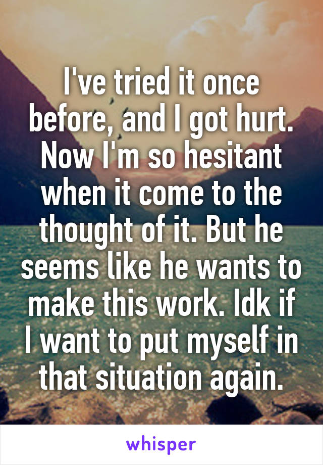 I've tried it once before, and I got hurt. Now I'm so hesitant when it come to the thought of it. But he seems like he wants to make this work. Idk if I want to put myself in that situation again.