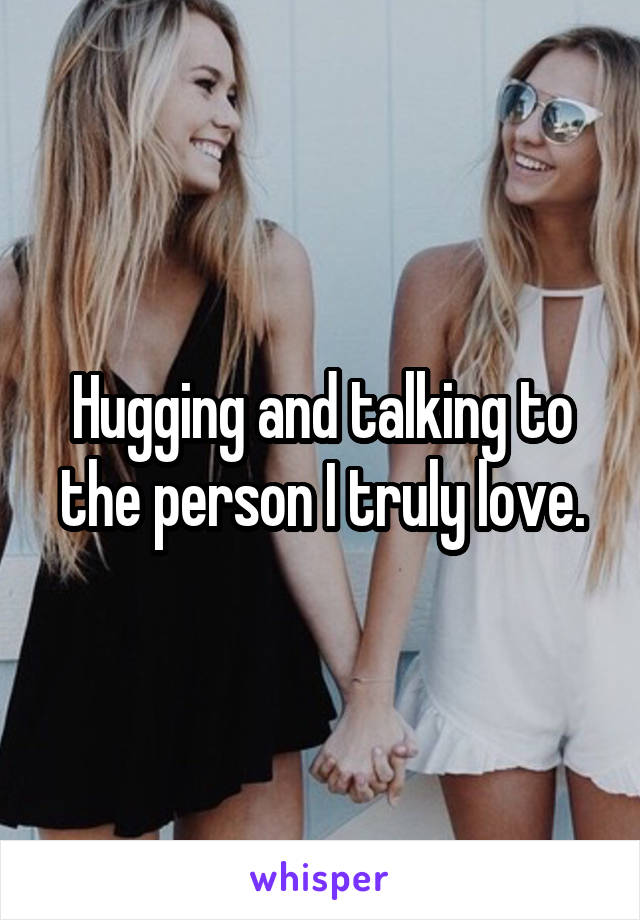 Hugging and talking to the person I truly love.