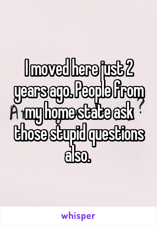 I moved here just 2 years ago. People from my home state ask those stupid questions also. 