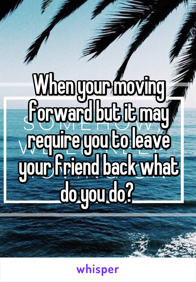 When your moving forward but it may require you to leave your friend back what do you do? 