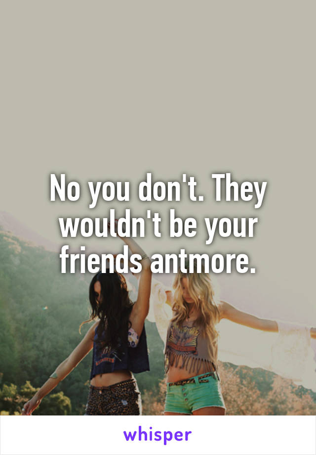 No you don't. They wouldn't be your friends antmore.