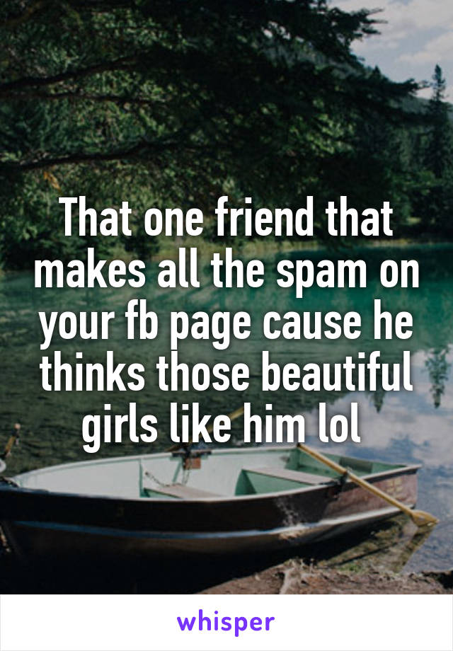 That one friend that makes all the spam on your fb page cause he thinks those beautiful girls like him lol 