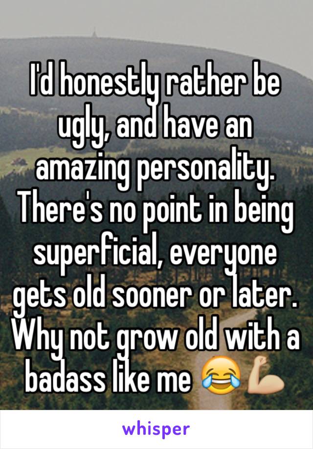 I'd honestly rather be ugly, and have an amazing personality. There's no point in being superficial, everyone gets old sooner or later. Why not grow old with a badass like me 😂💪🏼