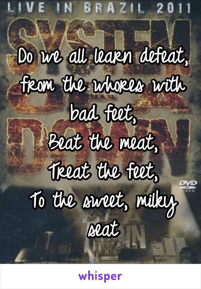 Do we all learn defeat, from the whores with bad feet,
Beat the meat,
Treat the feet,
To the sweet, milky seat