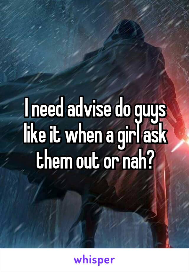 I need advise do guys like it when a girl ask them out or nah?