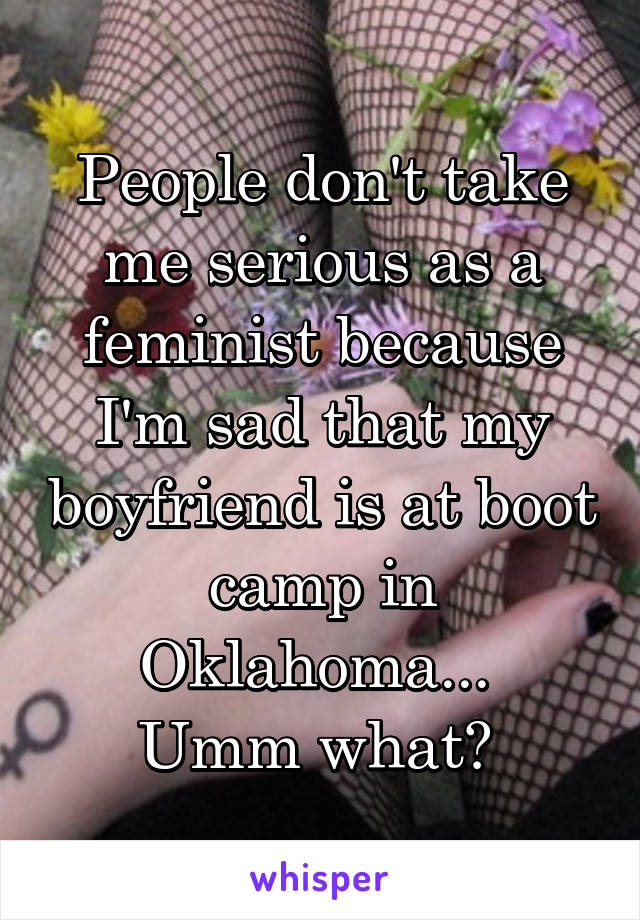 People don't take me serious as a feminist because I'm sad that my boyfriend is at boot camp in Oklahoma... 
Umm what? 