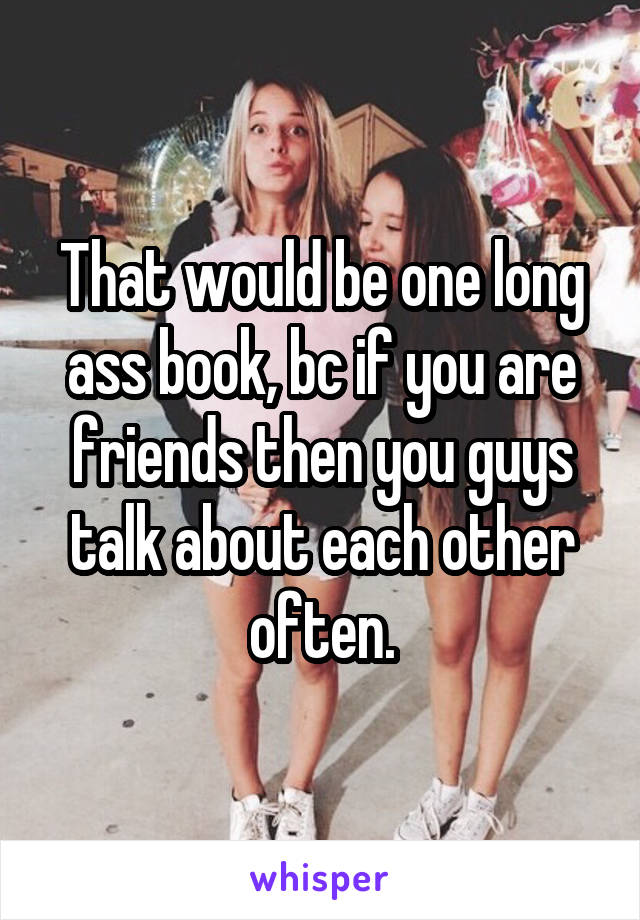 That would be one long ass book, bc if you are friends then you guys talk about each other often.