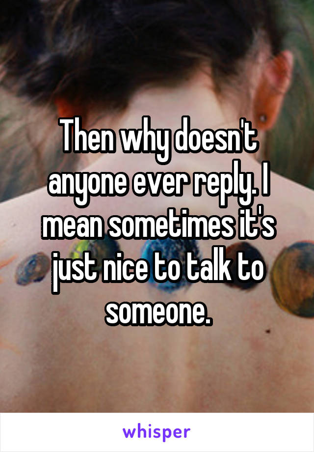 Then why doesn't anyone ever reply. I mean sometimes it's just nice to talk to someone.