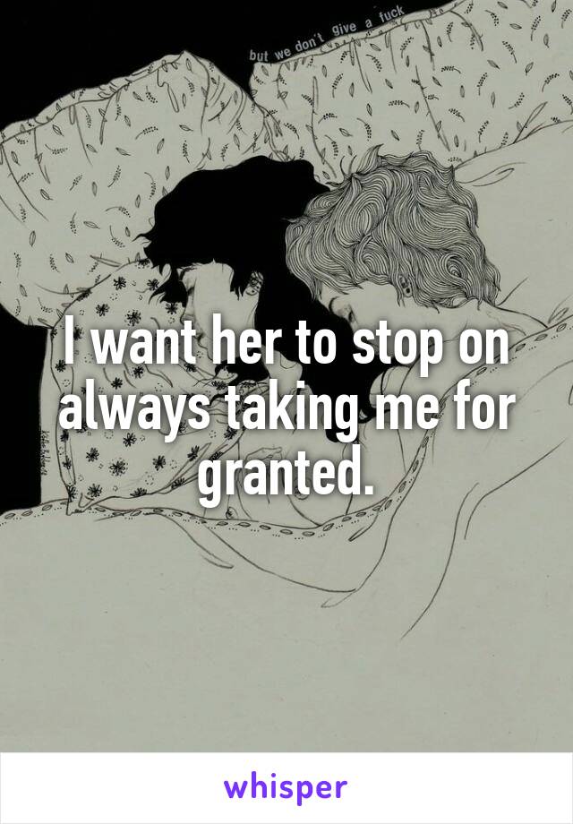 I want her to stop on always taking me for granted.