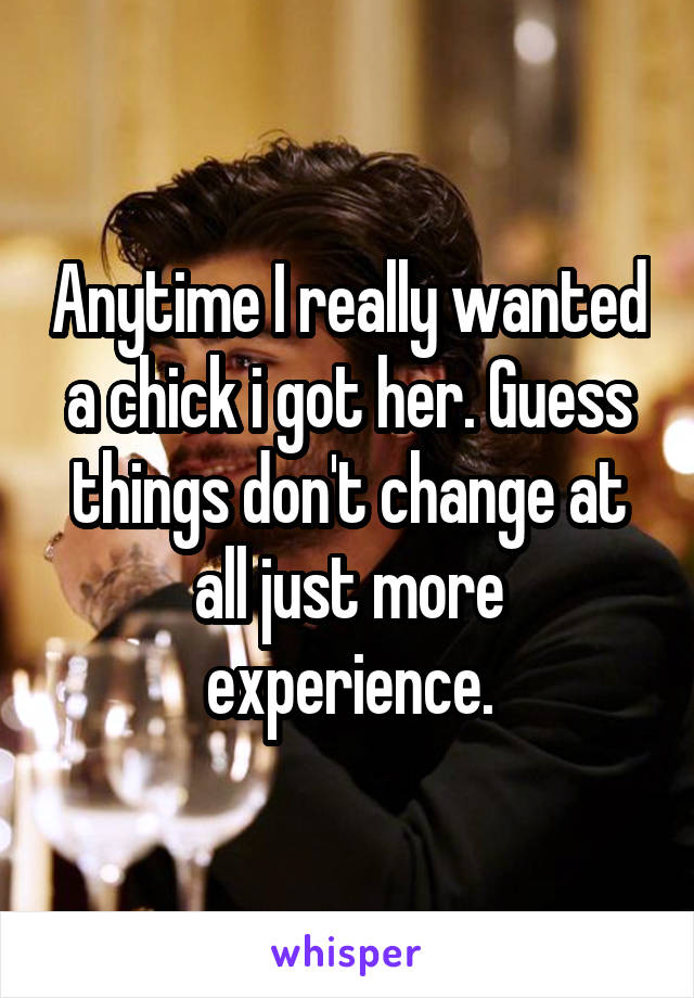 Anytime I really wanted a chick i got her. Guess things don't change at all just more experience.