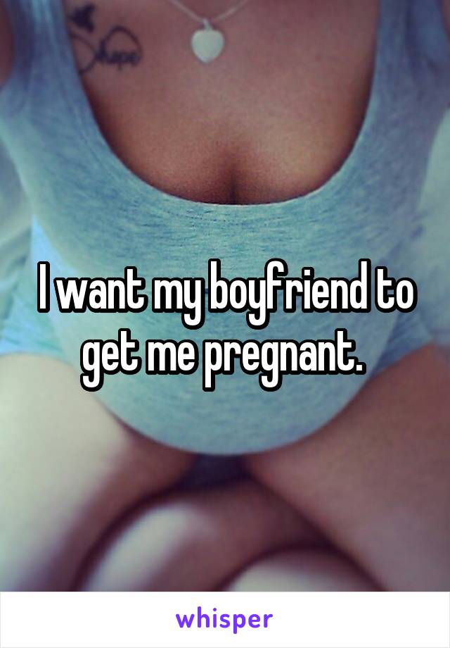 I want my boyfriend to get me pregnant. 