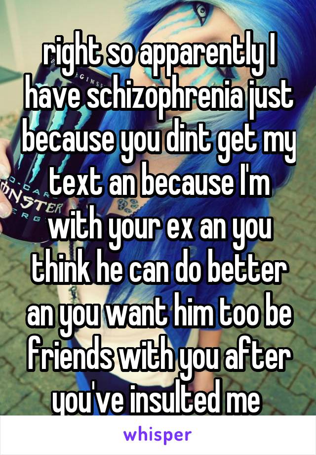 right so apparently I have schizophrenia just because you dint get my text an because I'm with your ex an you think he can do better an you want him too be friends with you after you've insulted me 