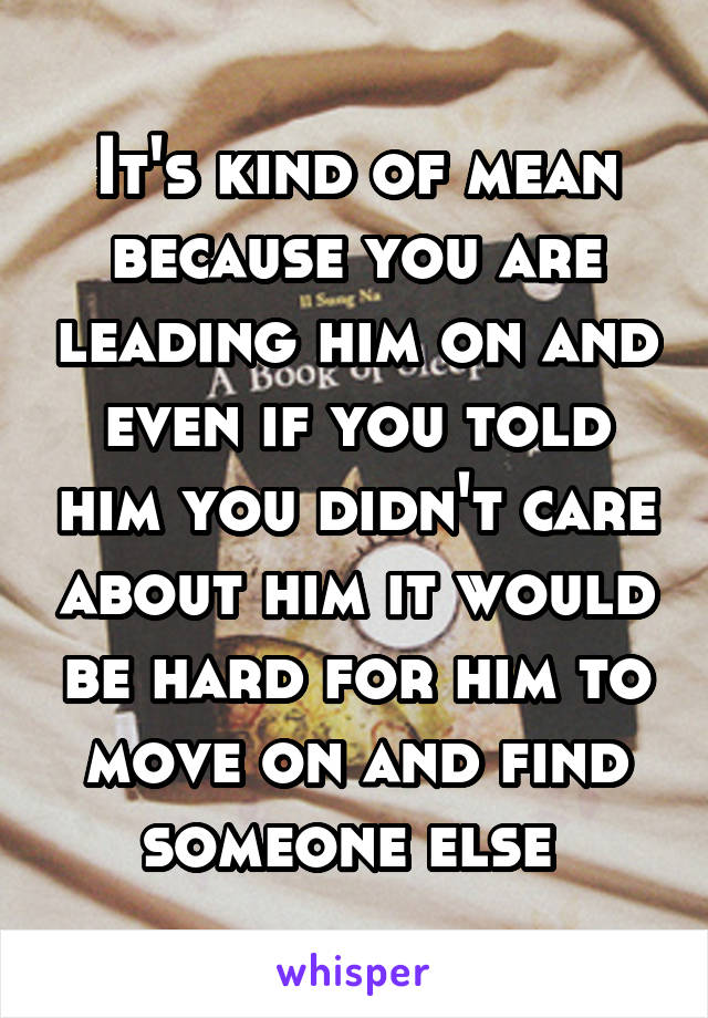 It's kind of mean because you are leading him on and even if you told him you didn't care about him it would be hard for him to move on and find someone else 