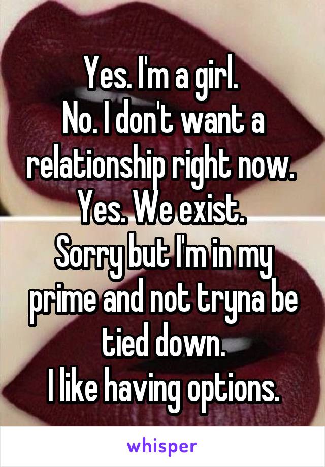 Yes. I'm a girl. 
No. I don't want a relationship right now. 
Yes. We exist. 
Sorry but I'm in my prime and not tryna be tied down.
I like having options.