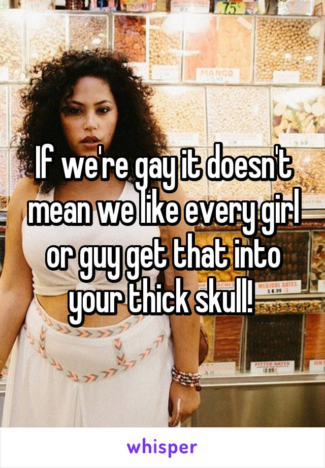 If we're gay it doesn't mean we like every girl or guy get that into your thick skull! 