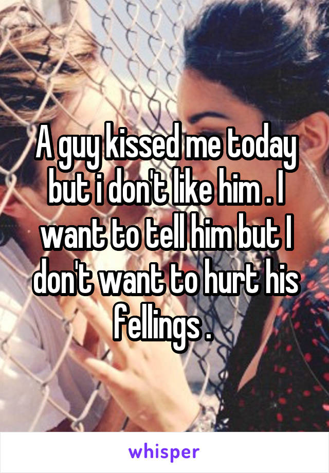 A guy kissed me today but i don't like him . I want to tell him but I don't want to hurt his fellings . 