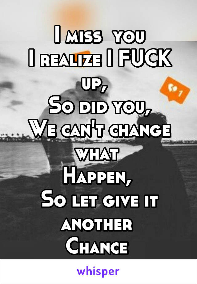 I miss  you
I realize I FUCK up,  
So did you,
We can't change what 
Happen, 
So let give it another 
Chance 