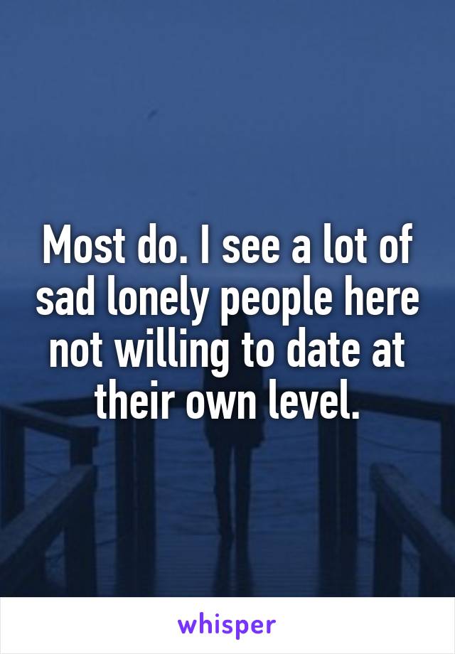 Most do. I see a lot of sad lonely people here not willing to date at their own level.