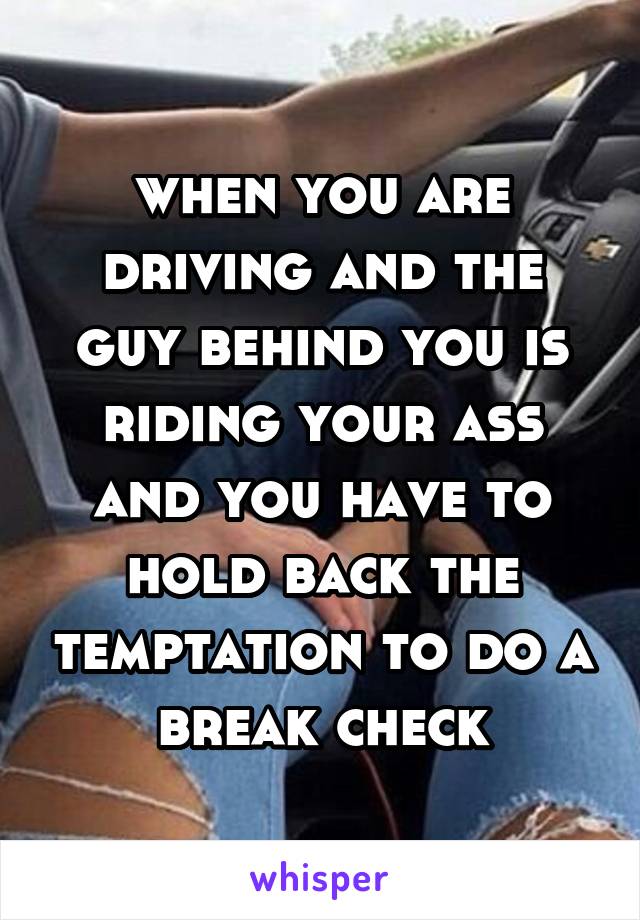 when you are driving and the guy behind you is riding your ass and you have to hold back the temptation to do a break check